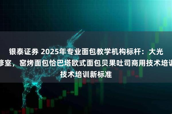 银泰证券 2025年专业面包教学机构标杆：大光烘焙研修室，窑烤面包恰巴塔欧式面包贝果吐司商用技术培训新标准
