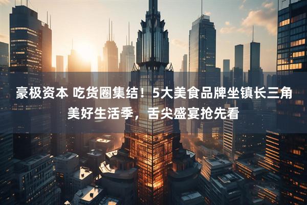 豪极资本 吃货圈集结！5大美食品牌坐镇长三角美好生活季，舌尖盛宴抢先看