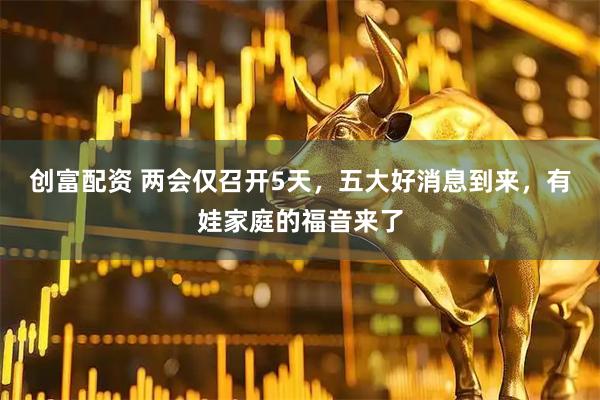 创富配资 两会仅召开5天，五大好消息到来，有娃家庭的福音来了