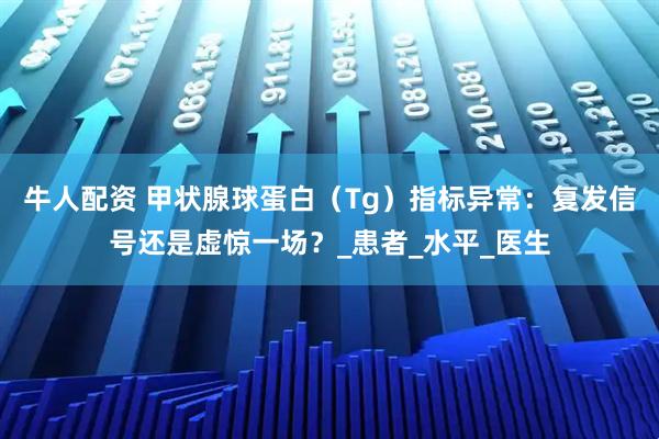牛人配资 甲状腺球蛋白（Tg）指标异常：复发信号还是虚惊一场？_患者_水平_医生
