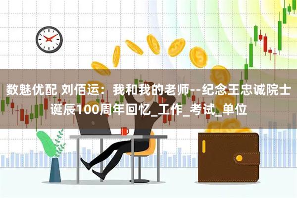 数魅优配 刘佰运：我和我的老师--纪念王忠诚院士诞辰100周年回忆_工作_考试_单位