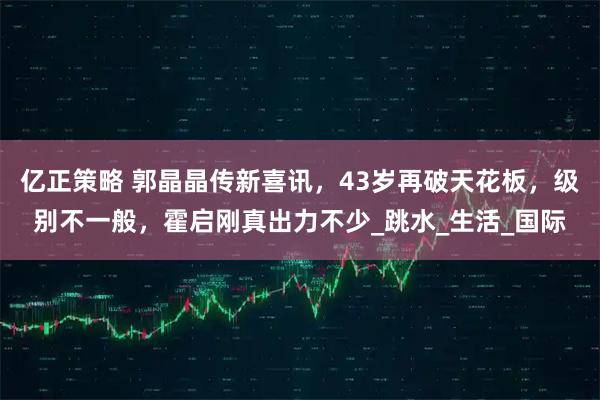 亿正策略 郭晶晶传新喜讯,43岁再破天花板,级别不一般,霍启刚真出力不少_跳水_生活_国际
