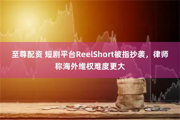 至尊配资 短剧平台ReelShort被指抄袭，律师称海外维权难度更大