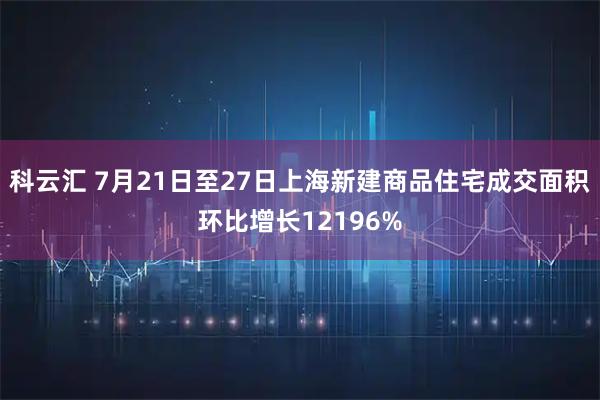 科云汇 7月21日至27日上海新建商品住宅成交面积环比增长12196%