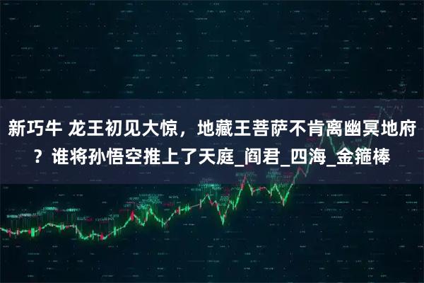 新巧牛 龙王初见大惊，地藏王菩萨不肯离幽冥地府？谁将孙悟空推上了天庭_阎君_四海_金箍棒