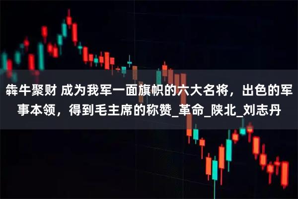 犇牛聚财 成为我军一面旗帜的六大名将,出色的军事本领,得到毛主席的称赞_革命_陕北_刘志丹