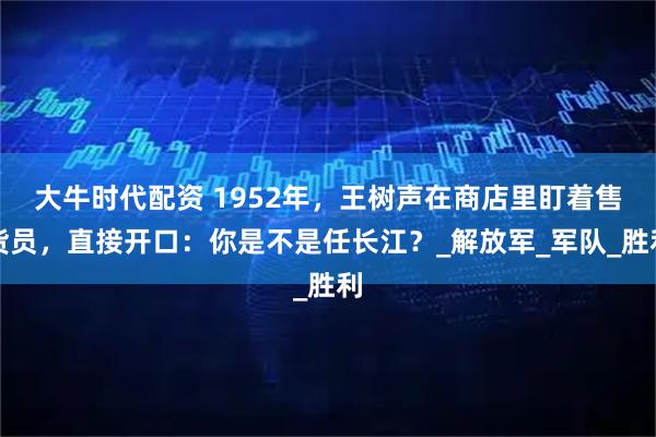 大牛时代配资 1952年,王树声在商店里盯着售货员,直接开口:你是不是任长江?_解放军_军队_胜利