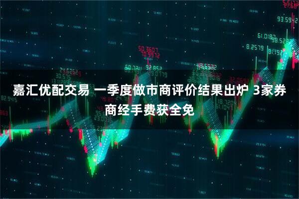 嘉汇优配交易 一季度做市商评价结果出炉 3家券商经手费获全免