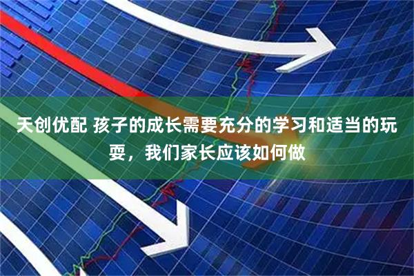 天创优配 孩子的成长需要充分的学习和适当的玩耍，我们家长应该如何做