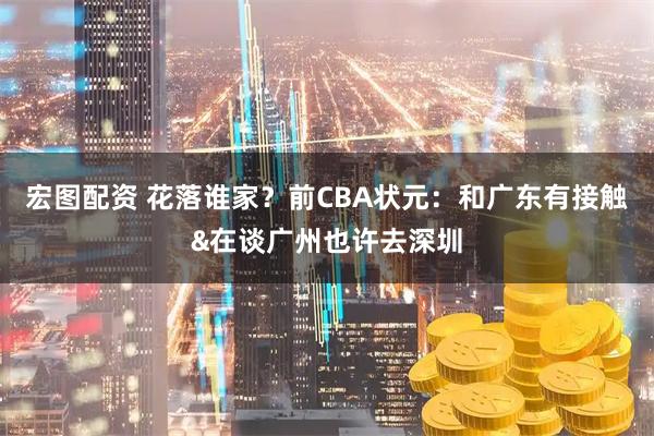 宏图配资 花落谁家？前CBA状元：和广东有接触&在谈广州也许去深圳