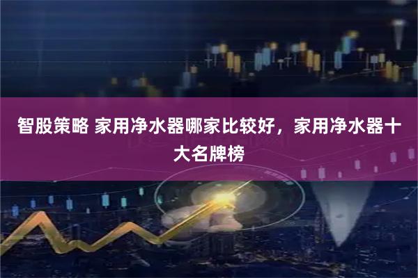 智股策略 家用净水器哪家比较好，家用净水器十大名牌榜
