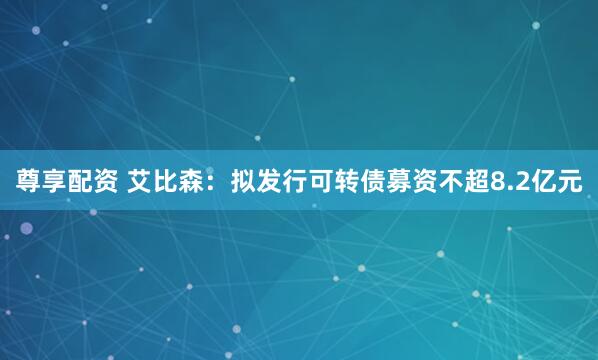 尊享配资 艾比森：拟发行可转债募资不超8.2亿元