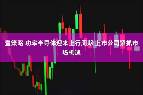 壹策略 功率半导体迎来上行周期 上市公司紧抓市场机遇