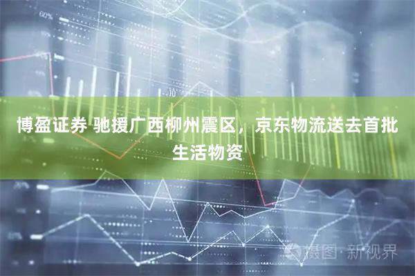 博盈证券 驰援广西柳州震区，京东物流送去首批生活物资