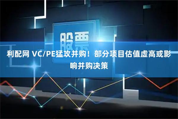 利配网 VC/PE猛攻并购！部分项目估值虚高或影响并购决策