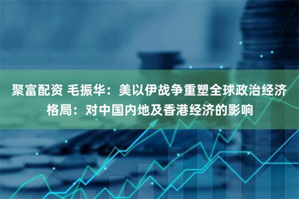 聚富配资 毛振华：美以伊战争重塑全球政治经济格局：对中国内地及香港经济的影响