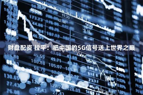 财盘配资 拉平:把中国的5G信号送上世界之巅
