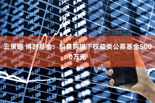 云策略 博时基金：拟自购旗下权益类公募基金5000万元