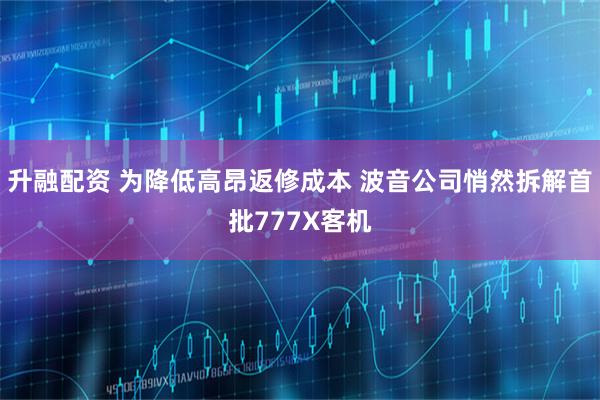 升融配资 为降低高昂返修成本 波音公司悄然拆解首批777X客机