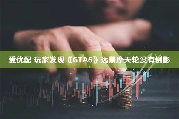 爱优配 玩家发现《GTA6》远景摩天轮没有倒影