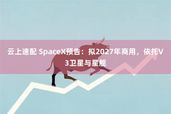 云上速配 SpaceX预告:拟2027年商用,依托V3卫星与星舰