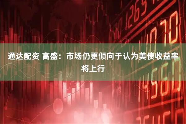 通达配资 高盛：市场仍更倾向于认为美债收益率将上行