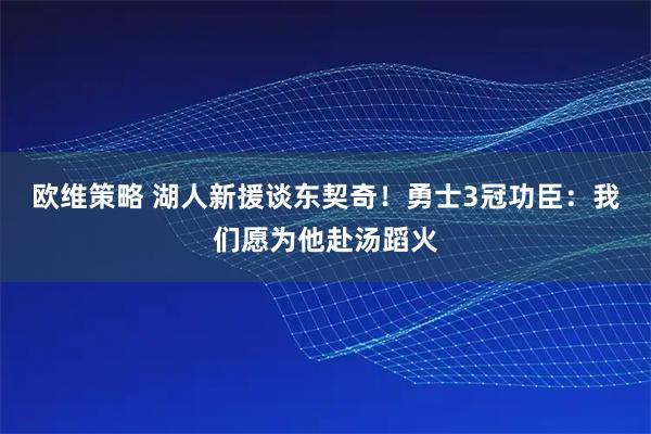 欧维策略 湖人新援谈东契奇！勇士3冠功臣：我们愿为他赴汤蹈火