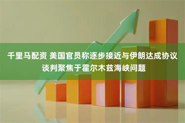 千里马配资 美国官员称逐步接近与伊朗达成协议 谈判聚焦于霍尔木兹海峡问题